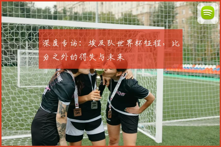 深度专访：埃及队世界杯征程，比分之外的得失与未来