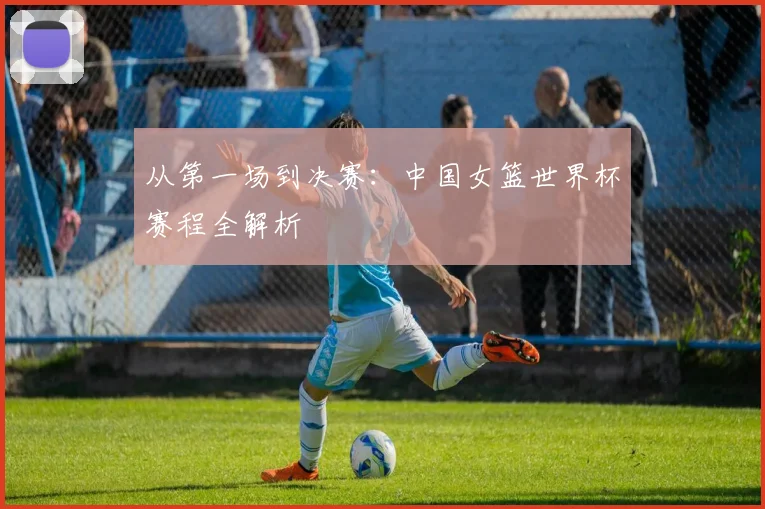 从第一场到决赛：中国女篮世界杯赛程全解析