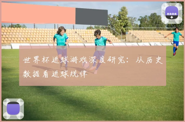 世界杯进球游戏深度研究：从历史数据看进球规律