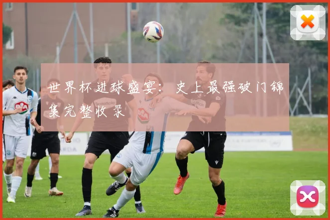 世界杯进球盛宴：史上最强破门锦集完整收录