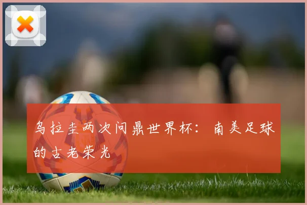 乌拉圭两次问鼎世界杯：南美足球的古老荣光