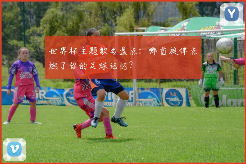 世界杯主题歌名盘点:哪首旋律点燃了你的足球记忆?