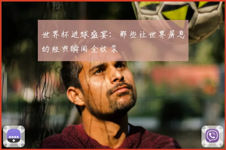 世界杯进球盛宴：那些让世界屏息的经典瞬间全收录