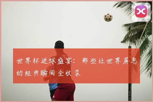 世界杯进球盛宴：那些让世界屏息的经典瞬间全收录