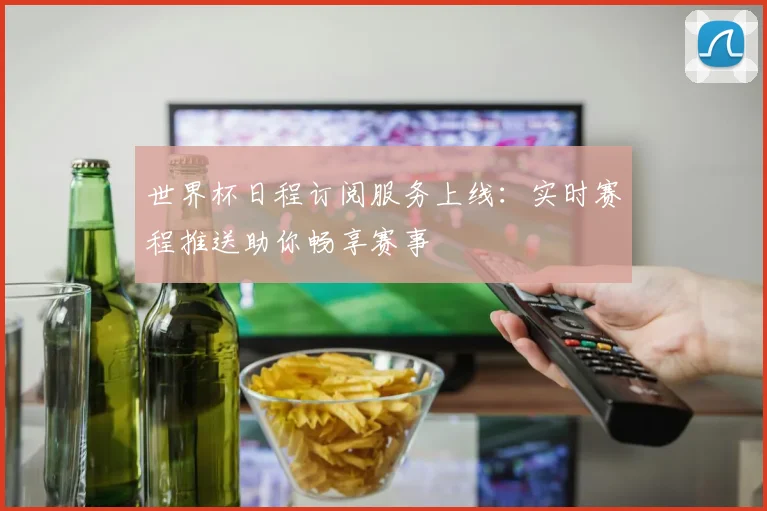 世界杯日程订阅服务上线:实时赛程推送助你畅享赛事