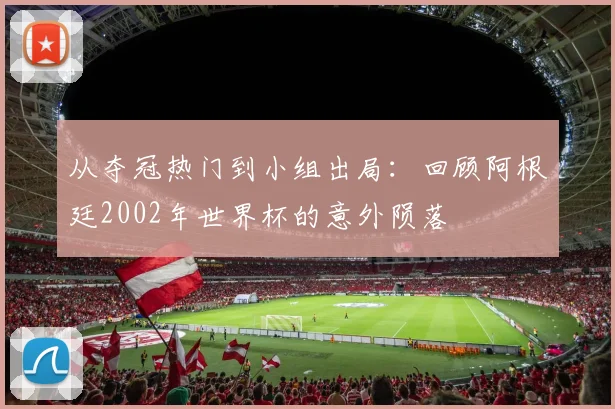 从夺冠热门到小组出局：回顾阿根廷2002年世界杯的意外陨落