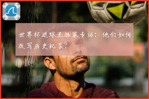 世界杯进球王独家专访：他们如何改写历史纪录？