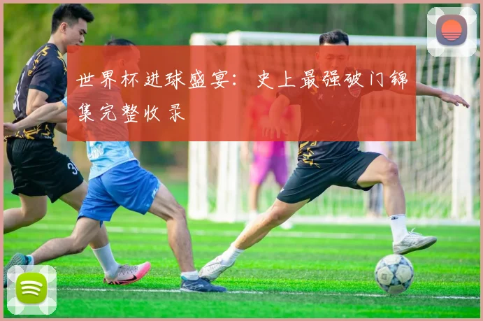 世界杯进球盛宴：史上最强破门锦集完整收录