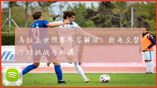 乌拉圭世预赛阵容解读：新老交替下的挑战与机遇