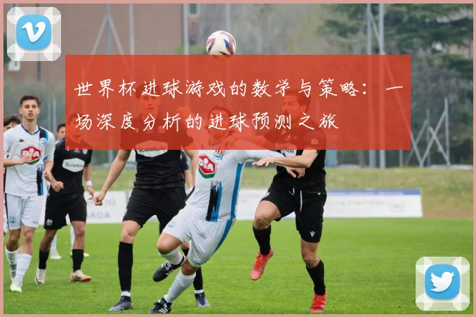 世界杯进球游戏的数学与策略：一场深度分析的进球预测之旅