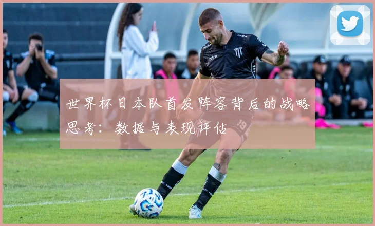 世界杯日本队首发阵容背后的战略思考：数据与表现评估